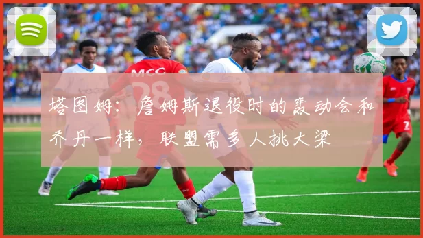 塔图姆：詹姆斯退役时的轰动会和乔丹一样，联盟需多人挑大梁