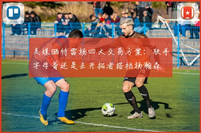 美媒晒特雷杨四大交易方案：联手字母哥还是去开拓者搭档杨瀚森