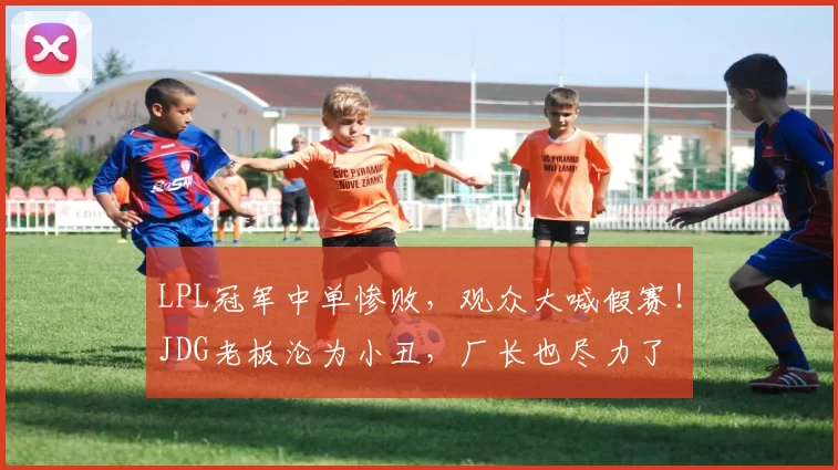 LPL冠军中单惨败，观众大喊假赛！JDG老板沦为小丑，厂长也尽力了