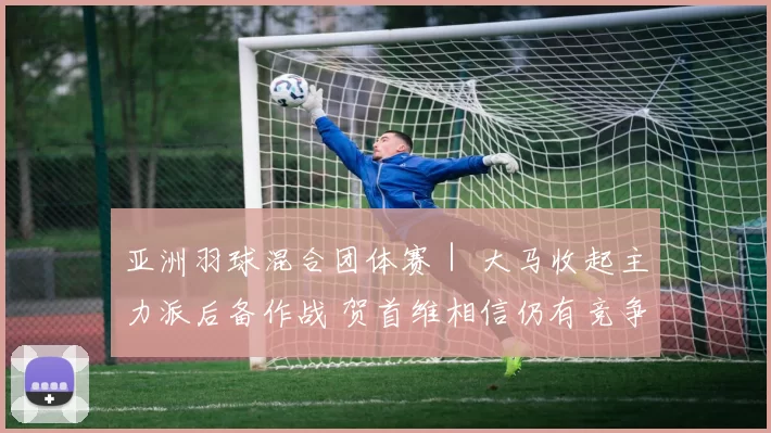 亚洲羽球混合团体赛｜ 大马收起主力派后备作战 贺首维相信仍有竞争力