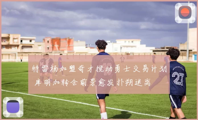特雷杨加盟奇才搅动勇士交易计划 库明加转会前景愈发扑朔迷离