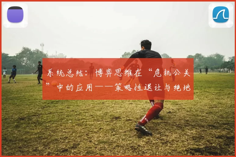 系统总结：博弈思维在“危机公关”中的应用——策略性退让与绝地反击。（从博弈思维看危机公关：以退为进与绝地反击的策略）