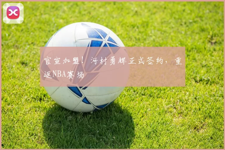 官宣加盟！河村勇辉正式签约，重返NBA赛场