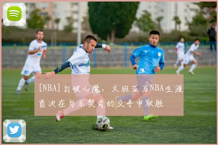 [NBA]打破心魔，文班亚马NBA生涯首次在与东契奇的交手中取胜