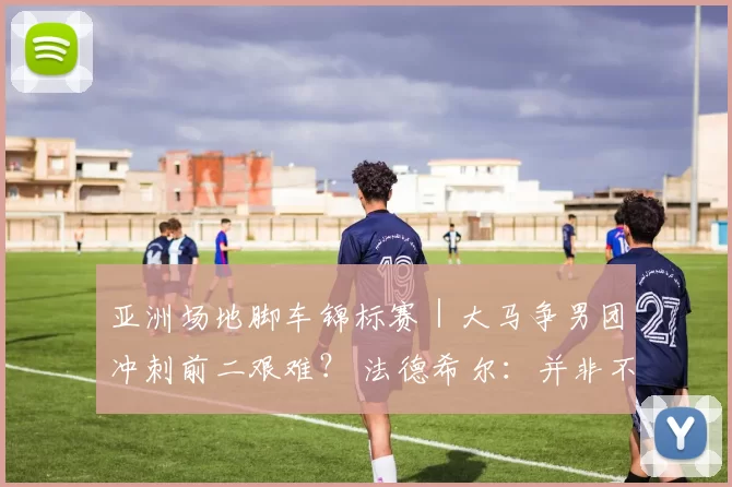 亚洲场地脚车锦标赛｜大马争男团冲刺前二艰难？ 法德希尔：并非不可能