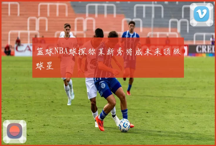 篮球NBA球探称某新秀将成未来顶级球星
