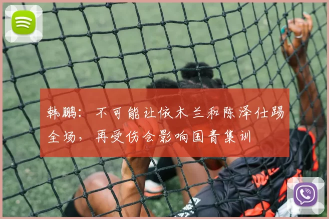 韩鹏：不可能让依木兰和陈泽仕踢全场，再受伤会影响国青集训