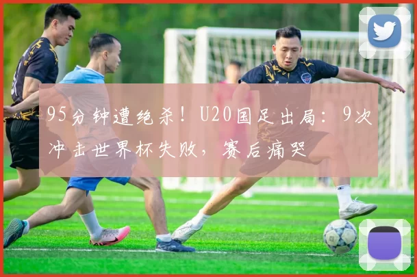 95分钟遭绝杀！U20国足出局：9次冲击世界杯失败，赛后痛哭