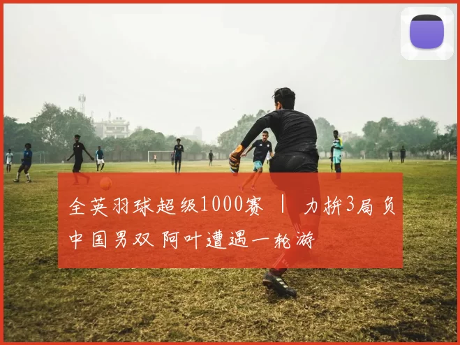 全英羽球超级1000赛 ｜ 力拚3局负中国男双 阿叶遭遇一轮游