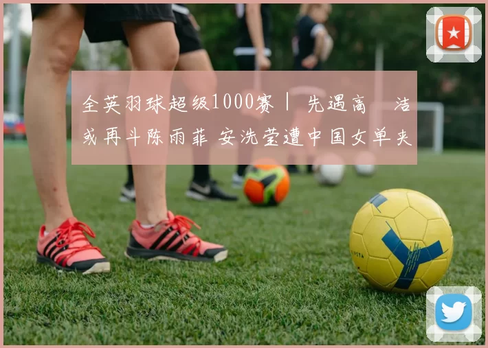 全英羽球超级1000赛｜ 先遇高昉洁或再斗陈雨菲 安洗莹遭中国女单夹击