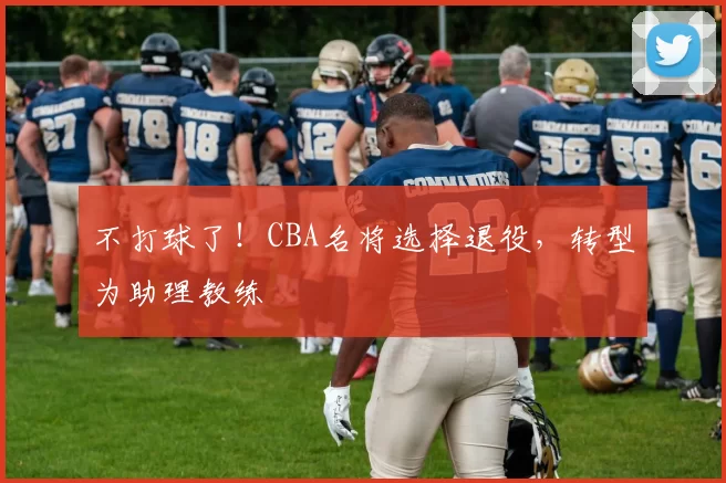 不打球了！CBA名将选择退役，转型为助理教练