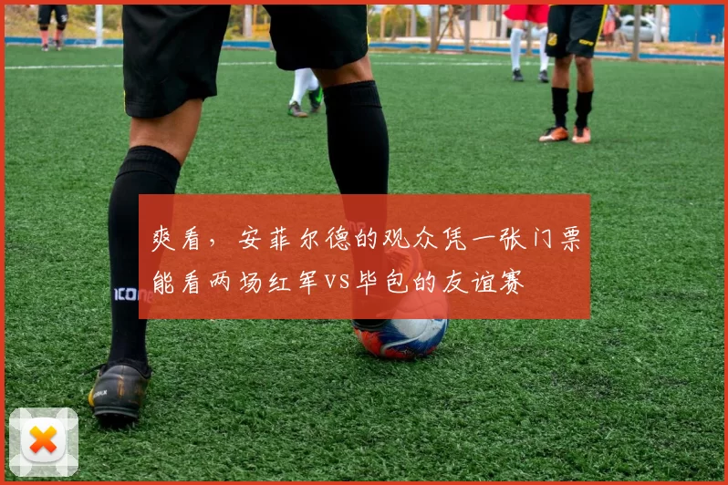 爽看，安菲尔德的观众凭一张门票能看两场红军vs毕包的友谊赛