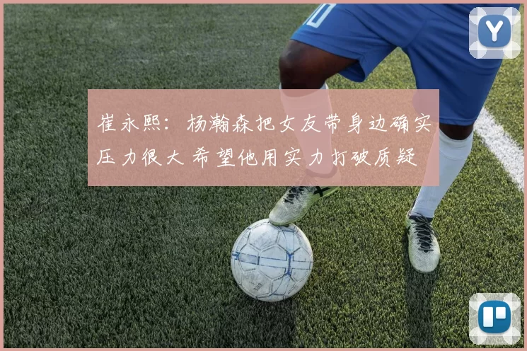 崔永熙：杨瀚森把女友带身边确实压力很大 希望他用实力打破质疑