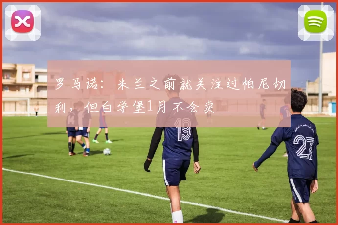 罗马诺：米兰之前就关注过帕尼切利，但白学堡1月不会卖