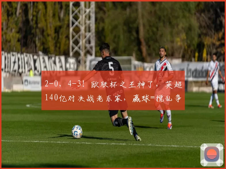 2-0，4-3！欧联杯之王神了，英超140亿对决战老东家，赢球=搅乱争冠格局