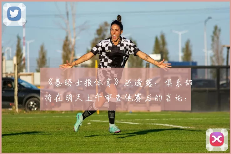 《泰晤士报体育》还透露，俱乐部将在明天上午审查他赛后的言论，此前今晚拒绝置评。