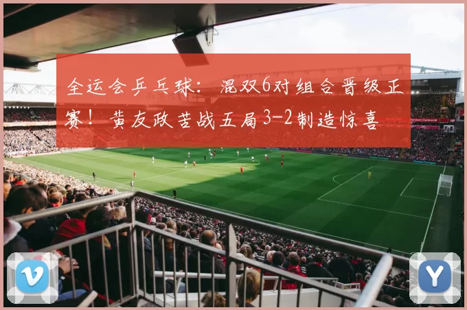 全运会乒乓球：混双6对组合晋级正赛！黄友政苦战五局3-2制造惊喜