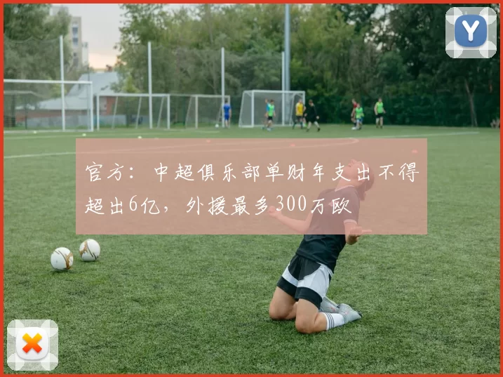 官方：中超俱乐部单财年支出不得超出6亿，外援最多300万欧