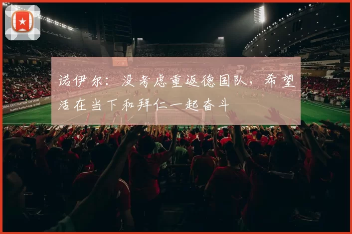 诺伊尔：没考虑重返德国队，希望活在当下和拜仁一起奋斗