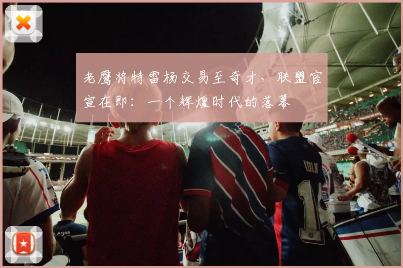 老鹰将特雷杨交易至奇才，联盟官宣在即：一个辉煌时代的落幕