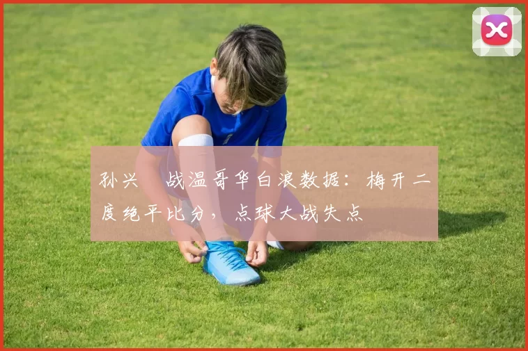 孙兴慜战温哥华白浪数据：梅开二度绝平比分，点球大战失点