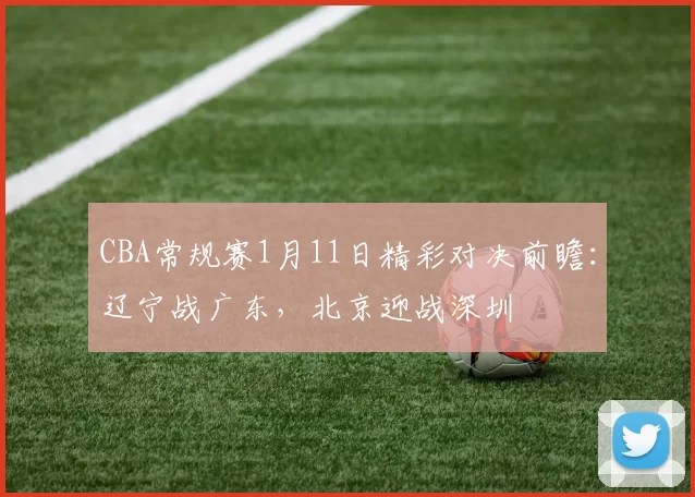 CBA常规赛1月11日精彩对决前瞻：辽宁战广东，北京迎战深圳