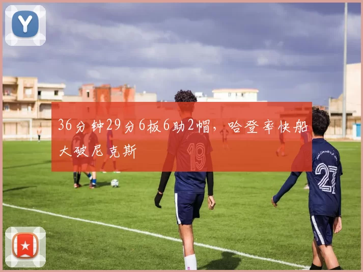 36分钟29分6板6助2帽，哈登率快船大破尼克斯