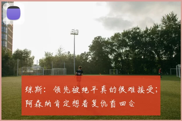 琼斯：领先被绝平真的很难接受；阿森纳肯定想着复仇首回合