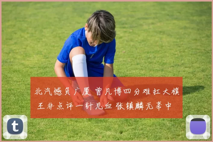 北汽憾负广厦 曾凡博四分难扛大旗 王非点评一针见血 张镇麟无辜中招