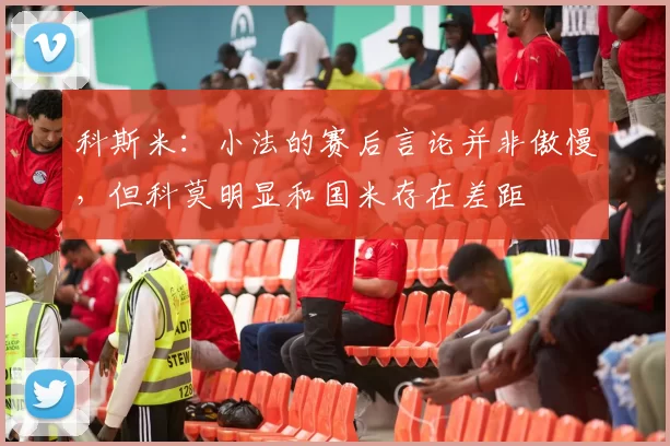 科斯米：小法的赛后言论并非傲慢，但科莫明显和国米存在差距