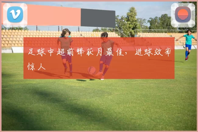 足球中超前锋获月最佳，进球效率惊人