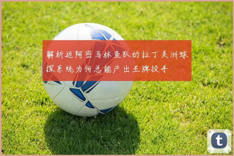 解析迈阿密马林鱼队的拉丁美洲球探系统为何总能产出王牌投手