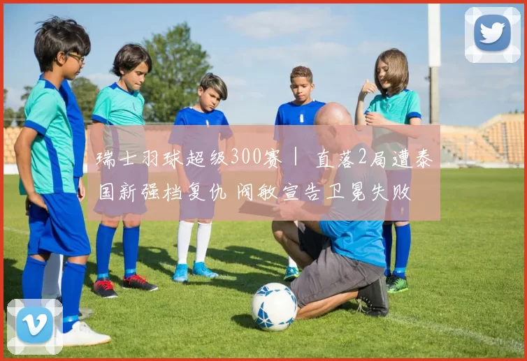 瑞士羽球超级300赛｜ 直落2局遭泰国新强档复仇 阀敏宣告卫冕失败