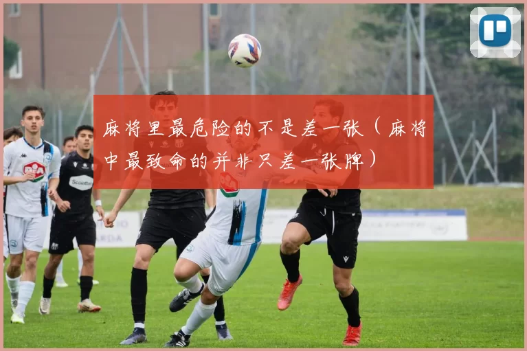 麻将里最危险的不是差一张（麻将中最致命的并非只差一张牌）