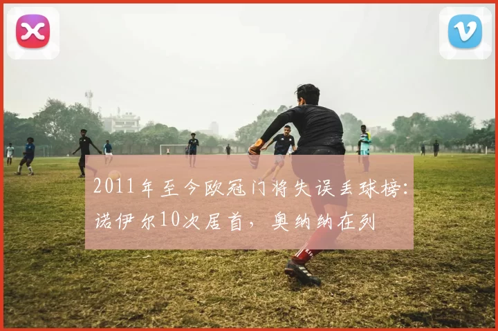 2011年至今欧冠门将失误丢球榜：诺伊尔10次居首，奥纳纳在列