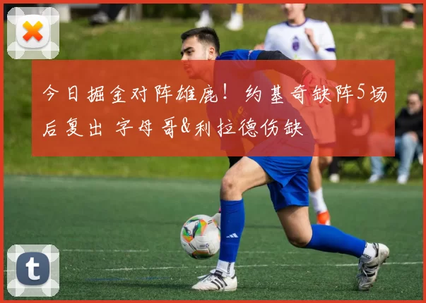 今日掘金对阵雄鹿！约基奇缺阵5场后复出 字母哥&利拉德伤缺