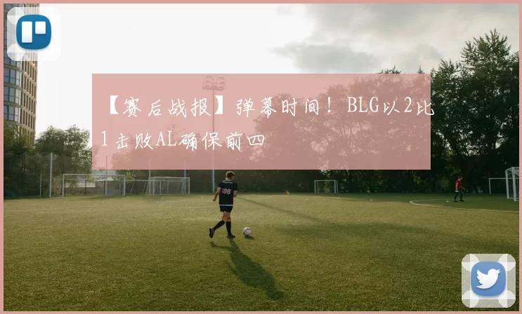 【赛后战报】弹幕时间！BLG以2比1击败AL确保前四