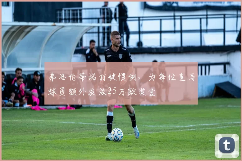 弗洛伦蒂诺打破惯例，为每位皇马球员额外发放25万欧奖金
