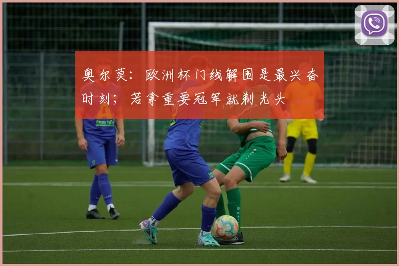 奥尔莫：欧洲杯门线解围是最兴奋时刻；若拿重要冠军就剃光头