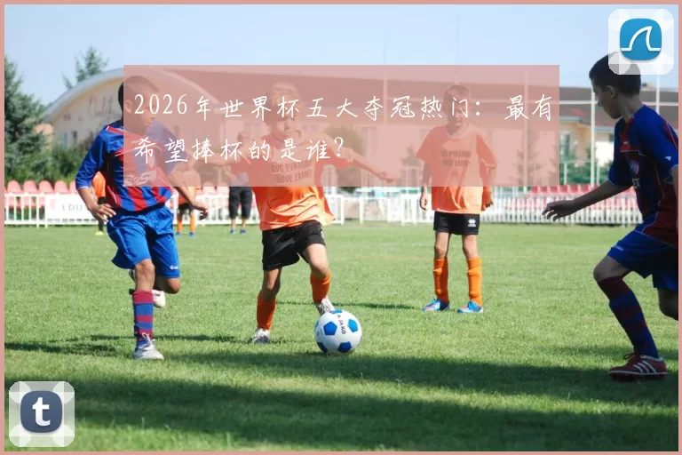 2026年世界杯五大夺冠热门：最有希望捧杯的是谁？