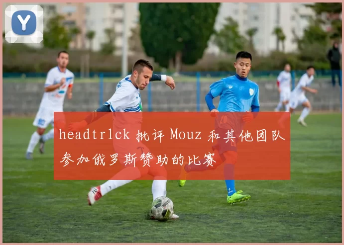 headtr1ck 批评 Mouz 和其他团队参加俄罗斯赞助的比赛