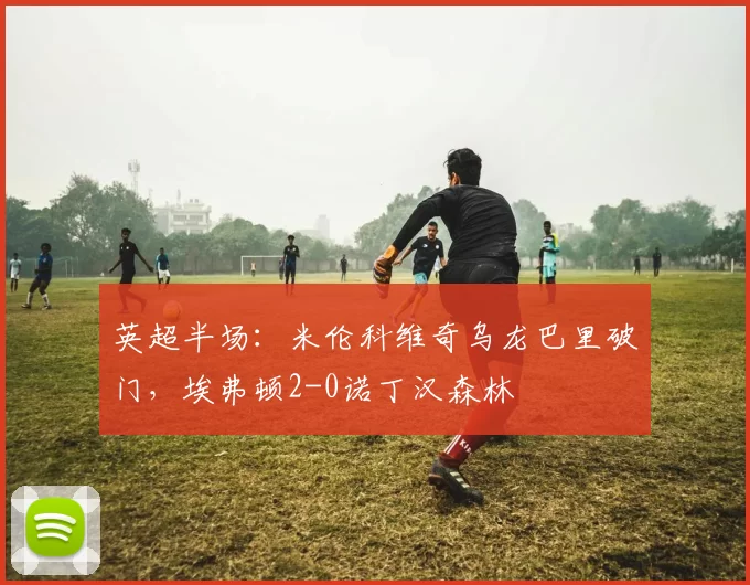 英超半场：米伦科维奇乌龙巴里破门，埃弗顿2-0诺丁汉森林