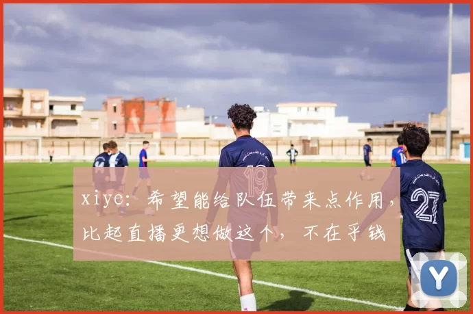 xiye：希望能给队伍带来点作用，比起直播更想做这个，不在乎钱