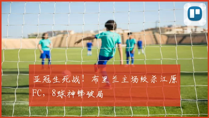 亚冠生死战！布里兰主场绞杀江原FC，8球神锋破局