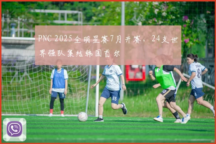 PNC 2025全明星赛7月开赛，24支世界强队集结韩国首尔
