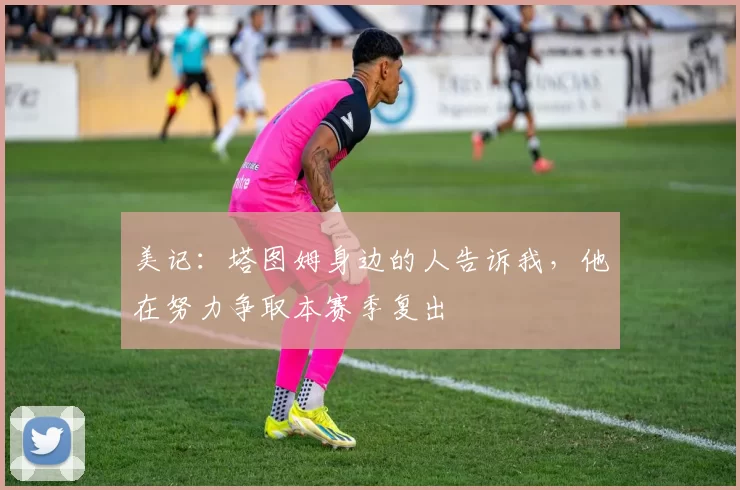 美记：塔图姆身边的人告诉我，他在努力争取本赛季复出