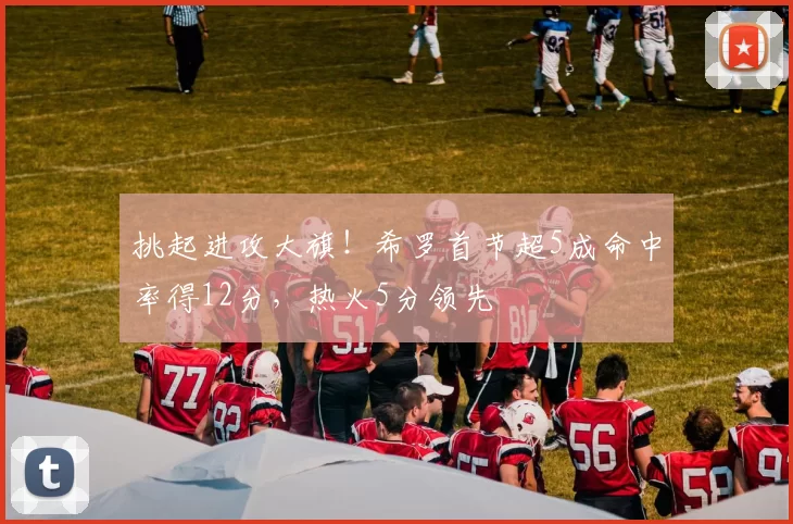 挑起进攻大旗！希罗首节超5成命中率得12分，热火5分领先