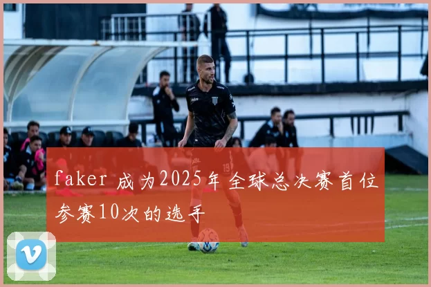 faker 成为2025年全球总决赛首位参赛10次的选手